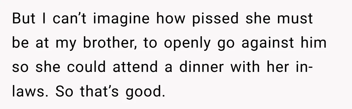 But I can’t imagine how pissed she must be at my brother, to openly go against him so she could attend a dinner with her in-laws. So that’s good.