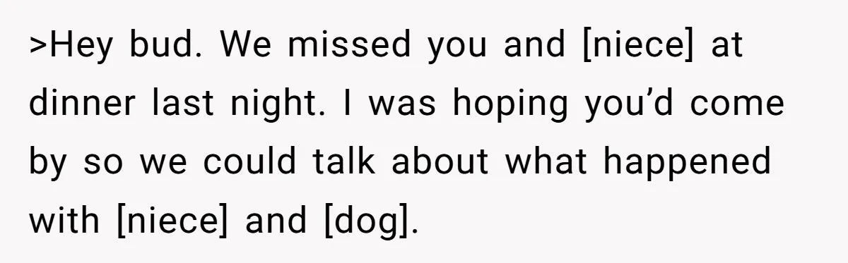 >Hey bud. We missed you and [niece] at dinner last night. I was hoping you’d come by so we could talk about what happened with [niece] and [dog].