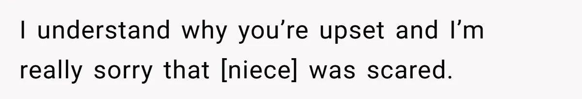 I understand why you’re upset and I’m really sorry that [niece] was scared.