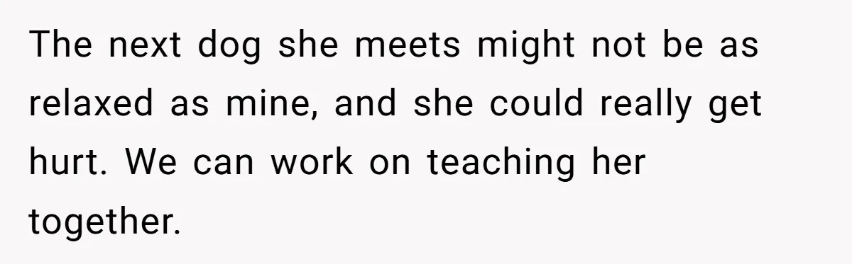 The next dog she meets might not be as relaxed as mine, and she could really get hurt. We can work on teaching her together.