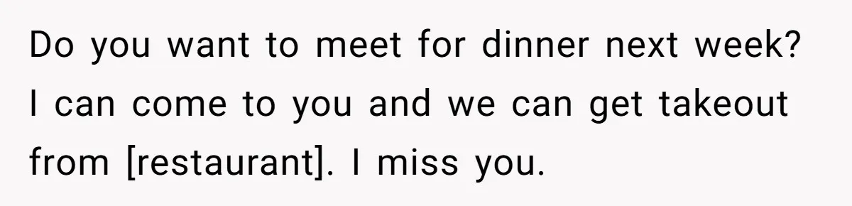 Do you want to meet for dinner next week? I can come to you and we can get takeout from [restaurant]. I miss you.