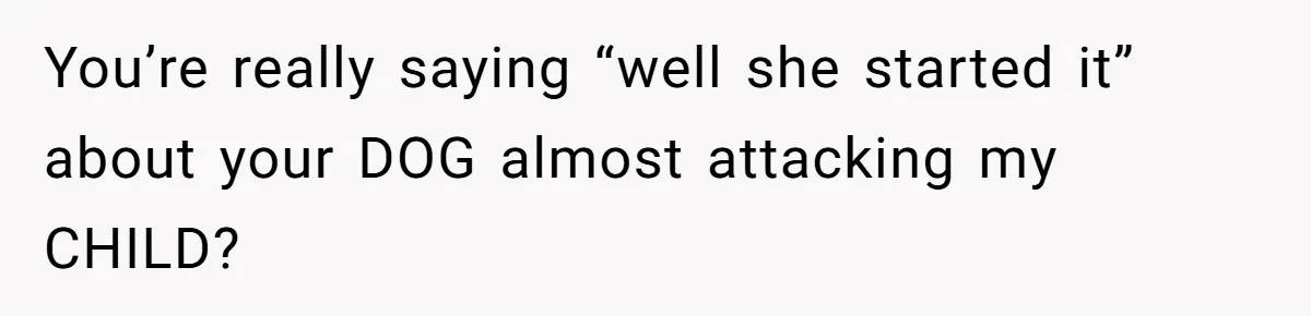You’re really saying “well she started it” about your DOG almost attacking my CHILD?