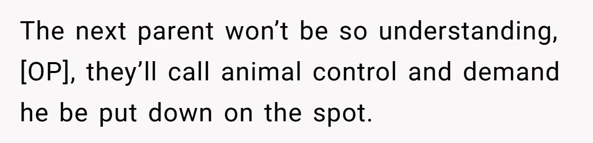 The next parent won’t be so understanding, [OP], they’ll call animal control and demand he be put down on the spot.