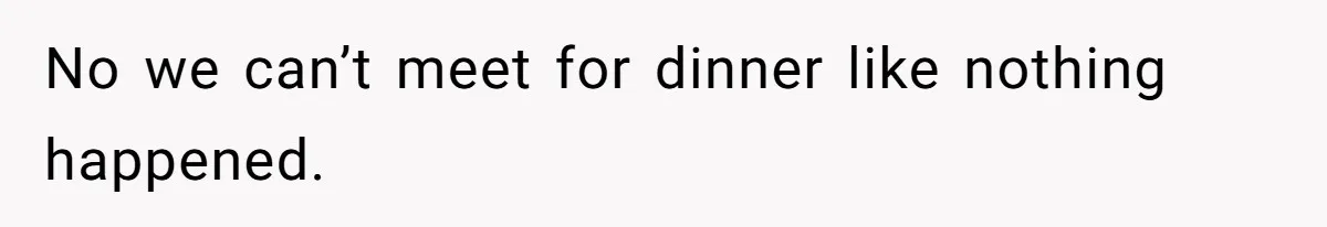 No we can’t meet for dinner like nothing happened.
