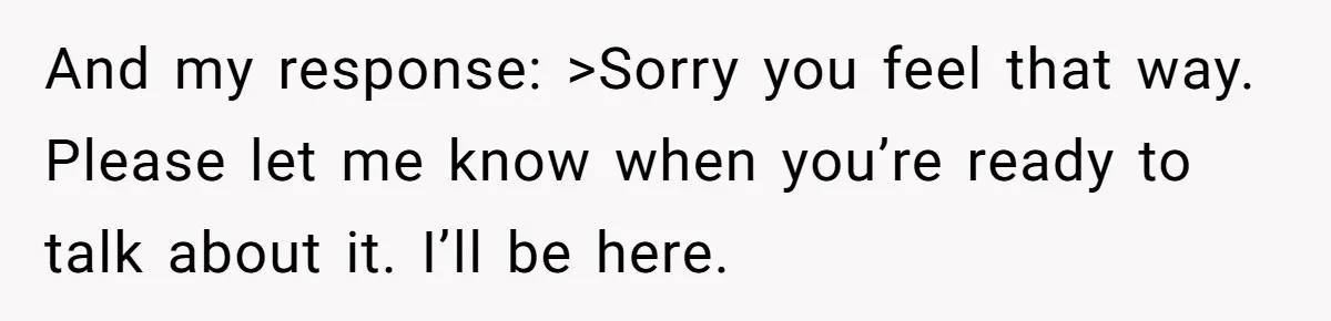 And my response: >Sorry you feel that way. Please let me know when you’re ready to talk about it. I’ll be here.