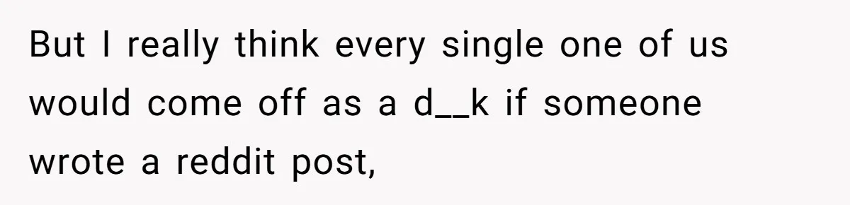 But I really think every single one of us would come off as a d__k if someone wrote a reddit post,