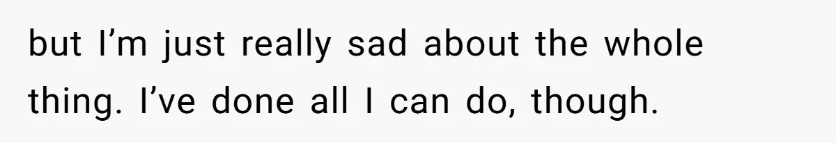 but I’m just really sad about the whole thing. I’ve done all I can do, though.
