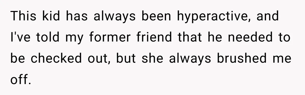 This kid has always been hyperactive, and I've told my former friend that he needed to be checked out, but she always brushed me off.