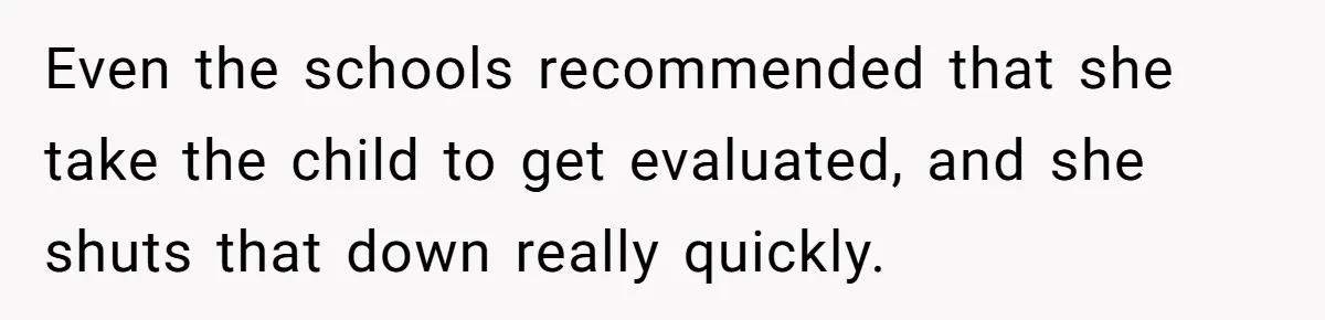 Even the schools recommended that she take the child to get evaluated, and she shuts that down really quickly.