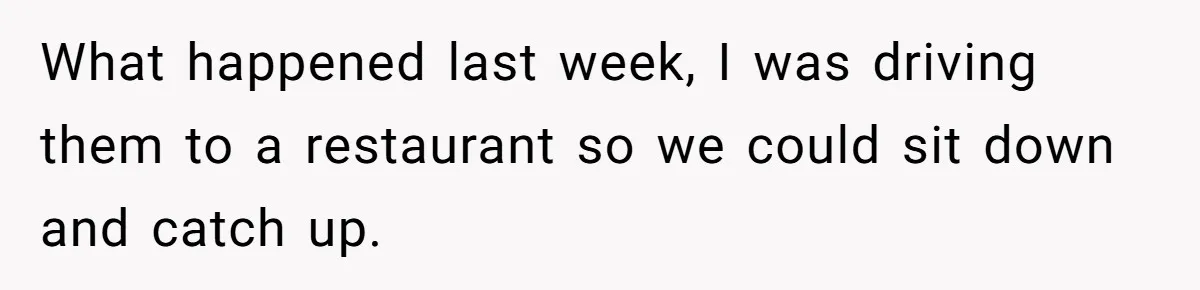 What happened last week, I was driving them to a restaurant so we could sit down and catch up.