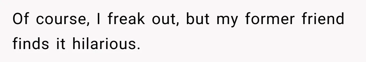 Of course, I freak out, but my former friend finds it hilarious.