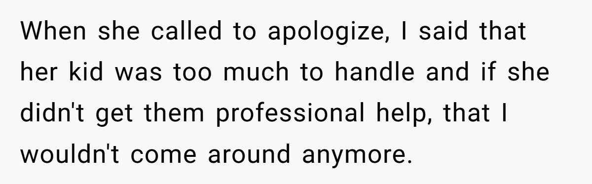 When she called to apologize, I said that her kid was too much to handle and if she didn't get them professional help, that I wouldn't come around anymore.