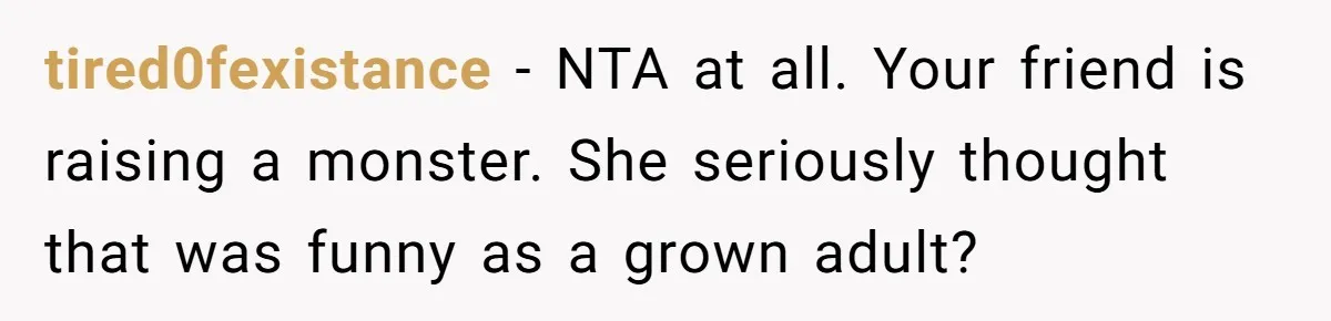 tired0fexistance − NTA at all. Your friend is raising a monster. She seriously thought that was funny as a grown adult?