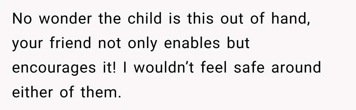 No wonder the child is this out of hand, your friend not only enables but encourages it! I wouldn’t feel safe around either of them.