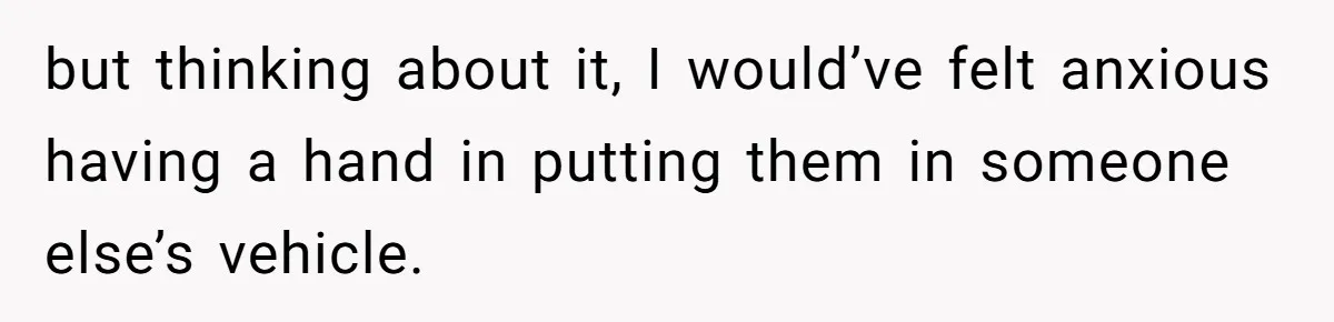 but thinking about it, I would’ve felt anxious having a hand in putting them in someone else’s vehicle.