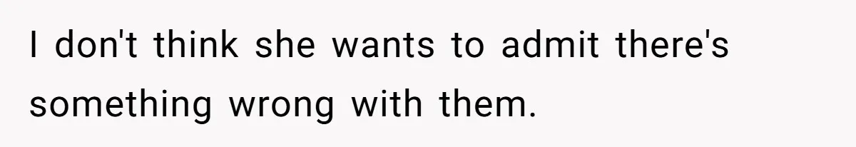 I don't think she wants to admit there's something wrong with them.