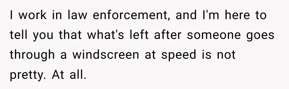 I work in law enforcement, and I'm here to tell you that what's left after someone goes through a windscreen at speed is not pretty. At all.
