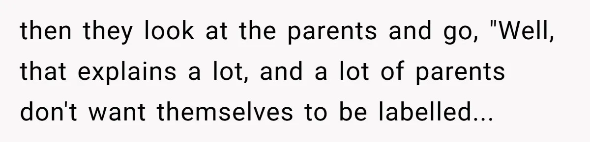 then they look at the parents and go, "Well, that explains a lot, and a lot of parents don't want themselves to be labelled...