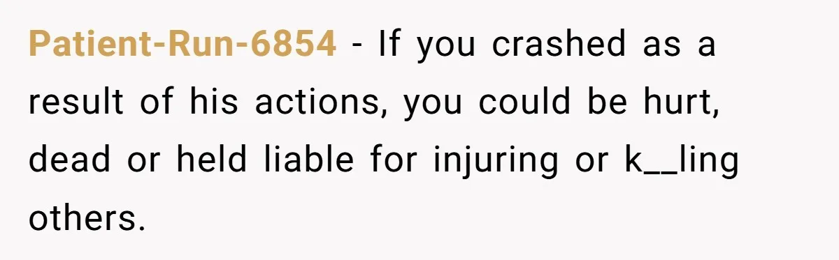 Patient-Run-6854 − If you crashed as a result of his actions, you could be hurt, dead or held liable for injuring or k__ling others.