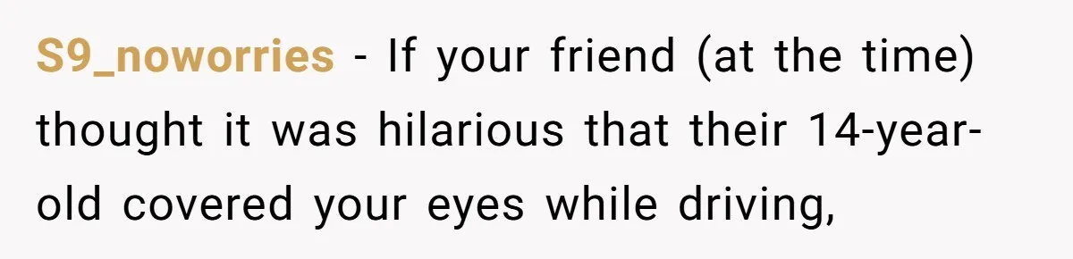 S9_noworries − If your friend (at the time) thought it was hilarious that their 14-year-old covered your eyes while driving,