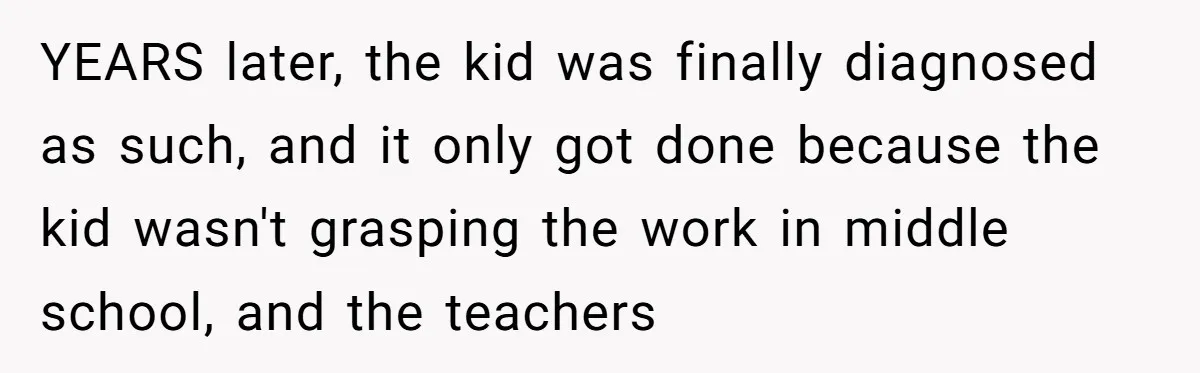 YEARS later, the kid was finally diagnosed as such, and it only got done because the kid wasn't grasping the work in middle school, and the teachers