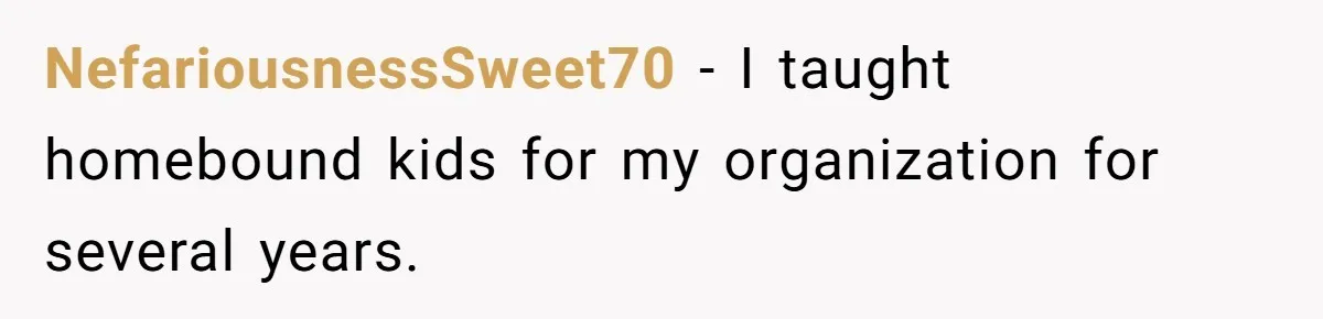 NefariousnessSweet70 − I taught homebound kids for my organization for several years.