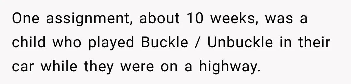 One assignment, about 10 weeks, was a child who played Buckle / Unbuckle in their car while they were on a highway.