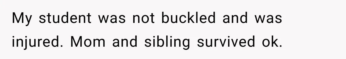 My student was not buckled and was injured. Mom and sibling survived ok.