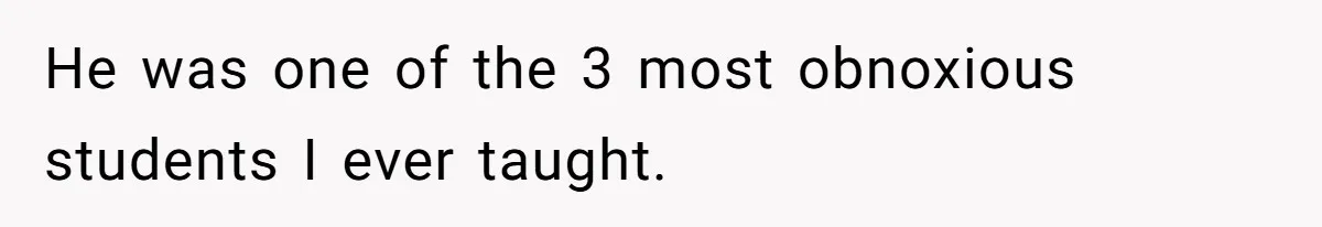 He was one of the 3 most obnoxious students I ever taught.