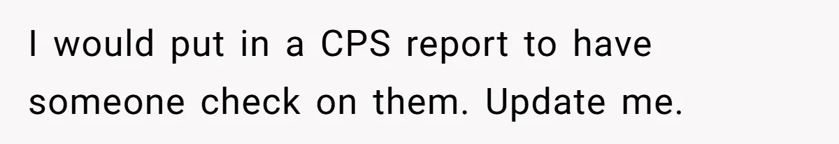 I would put in a CPS report to have someone check on them. Update me.