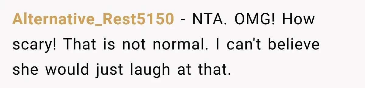 Alternative_Rest5150 − NTA. OMG! How scary! That is not normal. I can't believe she would just laugh at that.