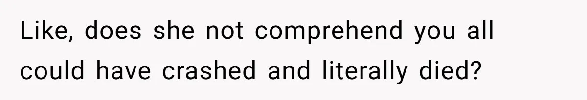 Like, does she not comprehend you all could have crashed and literally died?