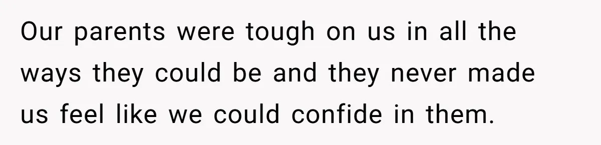 Our parents were tough on us in all the ways they could be and they never made us feel like we could confide in them.