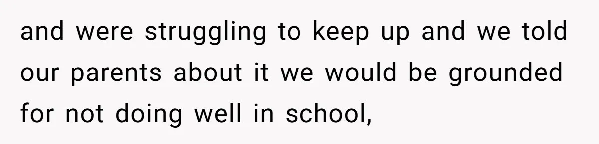 and were struggling to keep up and we told our parents about it we would be grounded for not doing well in school,