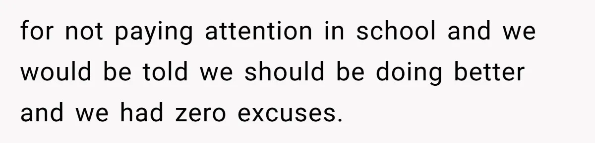 for not paying attention in school and we would be told we should be doing better and we had zero excuses.