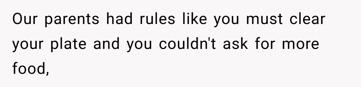 Our parents had rules like you must clear your plate and you couldn't ask for more food,