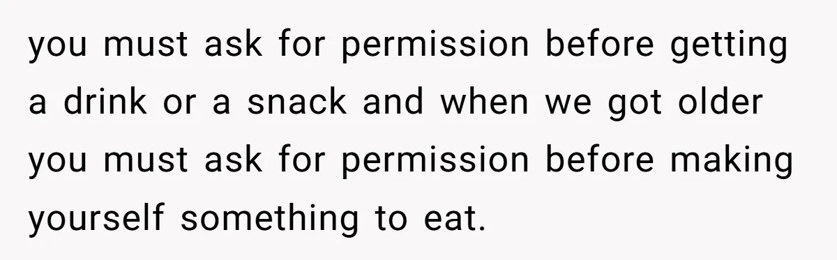 you must ask for permission before getting a drink or a snack and when we got older you must ask for permission before making yourself something to eat.