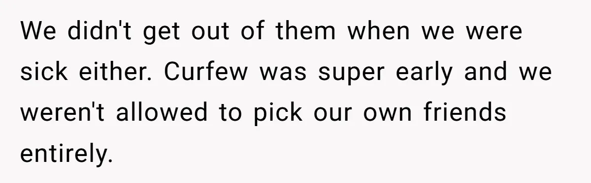 We didn't get out of them when we were sick either. Curfew was super early and we weren't allowed to pick our own friends entirely.