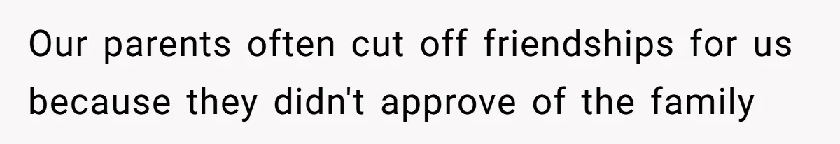 Our parents often cut off friendships for us because they didn't approve of the family