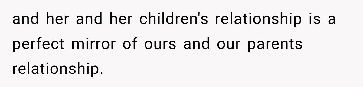 and her and her children's relationship is a perfect mirror of ours and our parents relationship.
