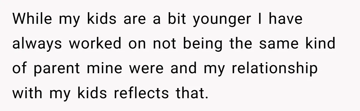 While my kids are a bit younger I have always worked on not being the same kind of parent mine were and my relationship with my kids reflects that.