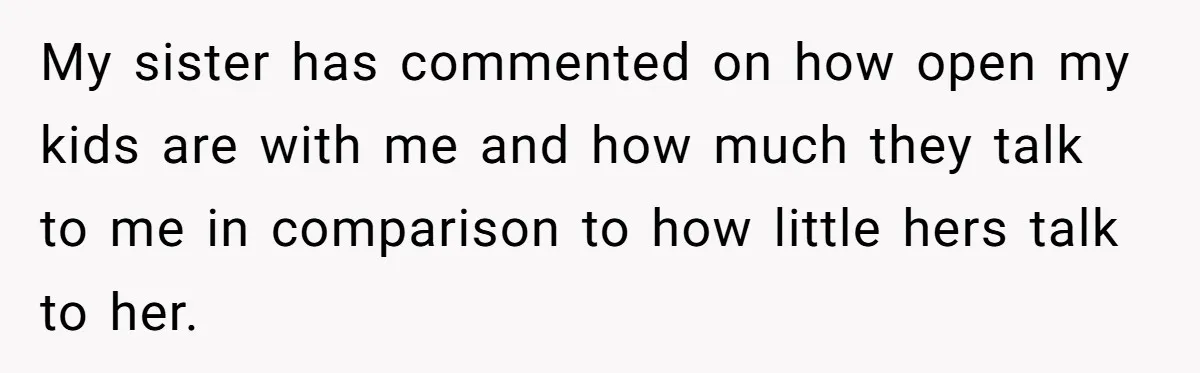 My sister has commented on how open my kids are with me and how much they talk to me in comparison to how little hers talk to her.