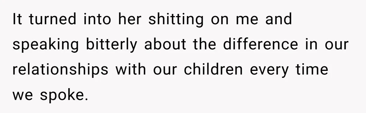 It turned into her shitting on me and speaking bitterly about the difference in our relationships with our children every time we spoke.
