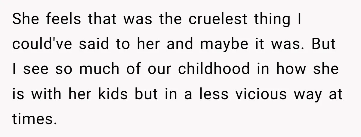 She feels that was the cruelest thing I could've said to her and maybe it was. But I see so much of our childhood in how she is with her...