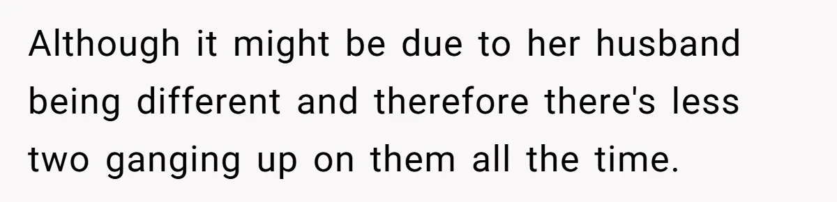 Although it might be due to her husband being different and therefore there's less two ganging up on them all the time.