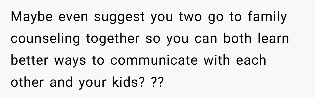 Maybe even suggest you two go to family counseling together so you can both learn better ways to communicate with each other and your kids? ??