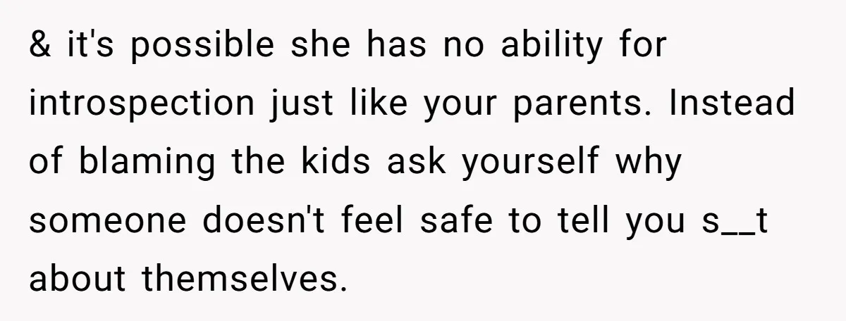 & it's possible she has no ability for introspection just like your parents. Instead of blaming the kids ask yourself why someone doesn't feel safe to tell you s__t about...