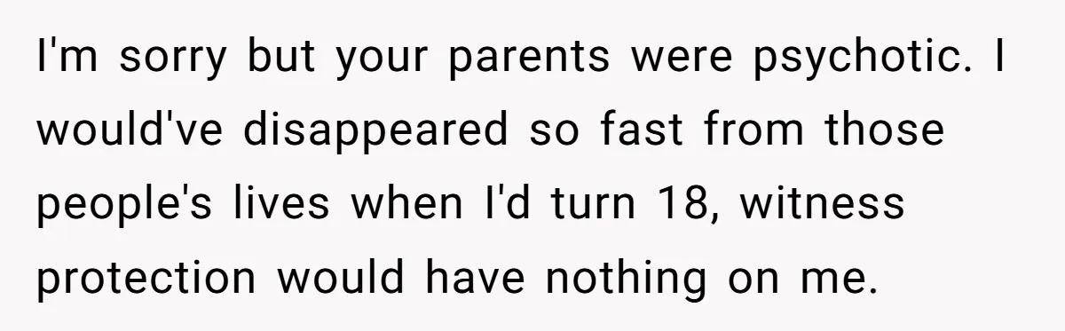 I'm sorry but your parents were psychotic. I would've disappeared so fast from those people's lives when I'd turn 18, witness protection would have nothing on me.