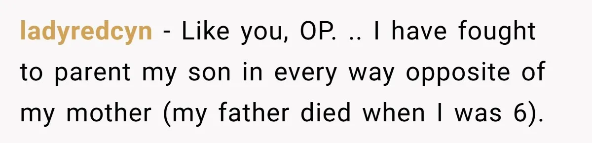 ladyredcyn − Like you, OP. .. I have fought to parent my son in every way opposite of my mother (my father died when I was 6).