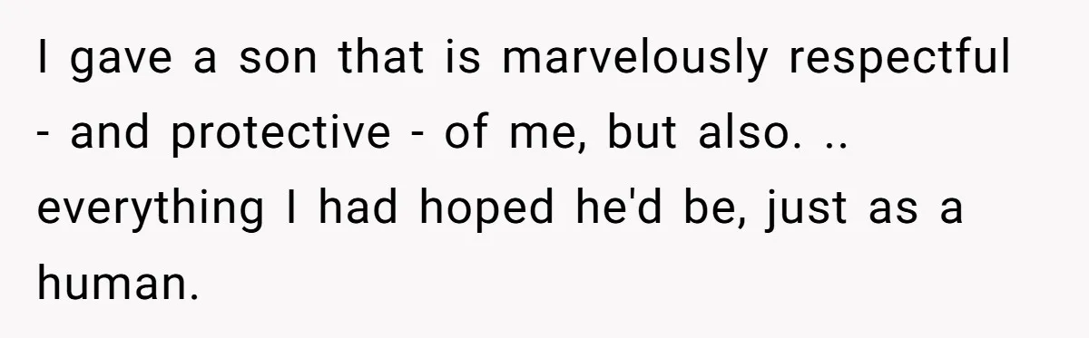 I gave a son that is marvelously respectful - and protective - of me, but also. .. everything I had hoped he'd be, just as a human.